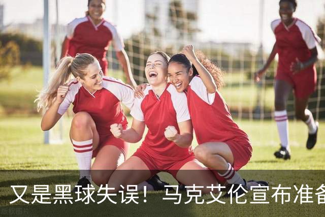 又是黑球失误！马克艾伦宣布准备退役：这可能是我最后一场比赛